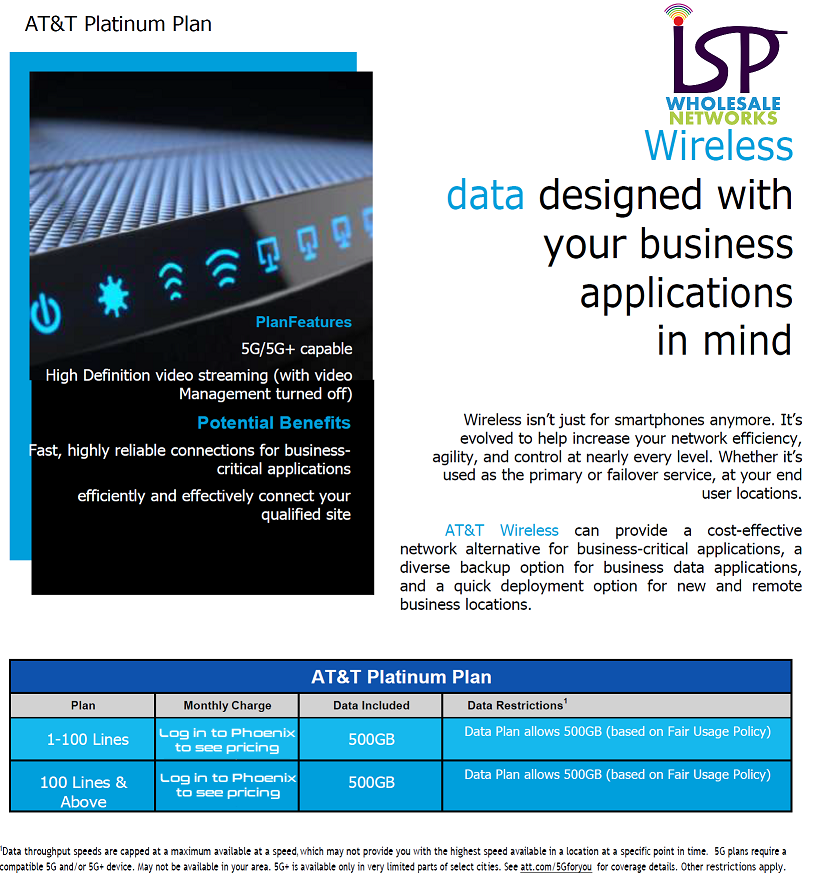 Wireless Data designed with your business applications in mind. Wireless isn't just for smartphones anymore. It's evolved to help increase your network efficiency, agility, and control at nearly every level. Whether it's used as the primary or failover service at your end-user locations. Fixed-wireless business solutions by AT&T wireless offer cost-effective network alternative for business critical applications, a diverse backup option for business data applications, and a quick deployment option for new and remote business locations. 500GB plans (subject to a fair usage policy) now available